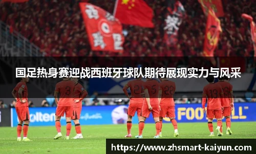 国足热身赛迎战西班牙球队期待展现实力与风采